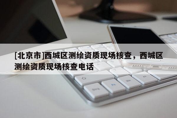 [北京市]西城區(qū)測繪資質(zhì)現(xiàn)場核查，西城區(qū)測繪資質(zhì)現(xiàn)場核查電話