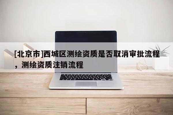[北京市]西城區(qū)測(cè)繪資質(zhì)是否取消審批流程，測(cè)繪資質(zhì)注銷(xiāo)流程
