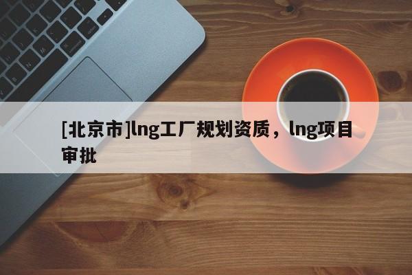 [北京市]lng工廠規(guī)劃資質(zhì)，lng項(xiàng)目審批