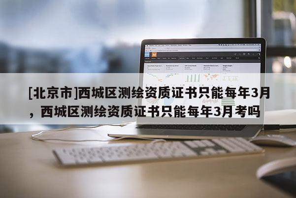 [北京市]西城區(qū)測(cè)繪資質(zhì)證書只能每年3月，西城區(qū)測(cè)繪資質(zhì)證書只能每年3月考嗎