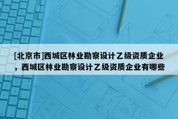 [北京市]西城區(qū)林業(yè)勘察設(shè)計乙級資質(zhì)企業(yè)，西城區(qū)林業(yè)勘察設(shè)計乙級資質(zhì)企業(yè)有哪些