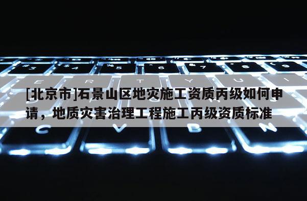 [北京市]石景山區(qū)地災(zāi)施工資質(zhì)丙級(jí)如何申請(qǐng)，地質(zhì)災(zāi)害治理工程施工丙級(jí)資質(zhì)標(biāo)準(zhǔn)