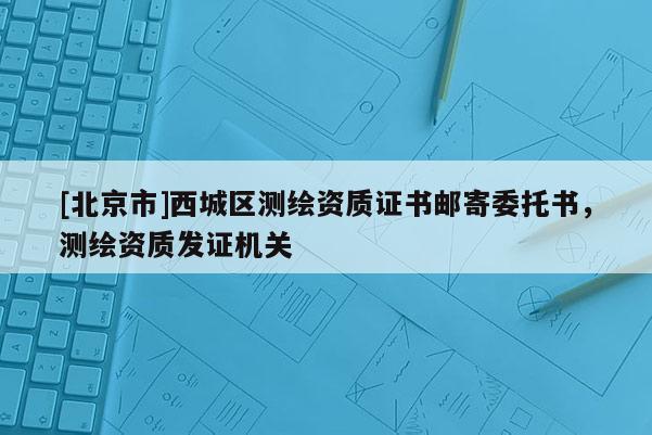 [北京市]西城區(qū)測繪資質(zhì)證書郵寄委托書，測繪資質(zhì)發(fā)證機關(guān)