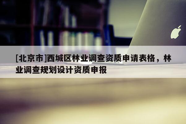 [北京市]西城區(qū)林業(yè)調(diào)查資質(zhì)申請表格，林業(yè)調(diào)查規(guī)劃設(shè)計資質(zhì)申報