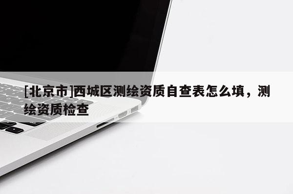 [北京市]西城區(qū)測(cè)繪資質(zhì)自查表怎么填，測(cè)繪資質(zhì)檢查