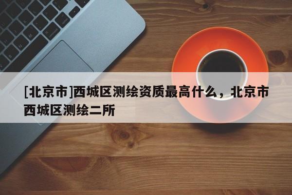 [北京市]西城區(qū)測(cè)繪資質(zhì)最高什么，北京市西城區(qū)測(cè)繪二所