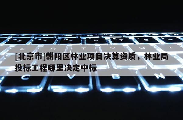 [北京市]朝陽區(qū)林業(yè)項(xiàng)目決算資質(zhì)，林業(yè)局投標(biāo)工程哪里決定中標(biāo)