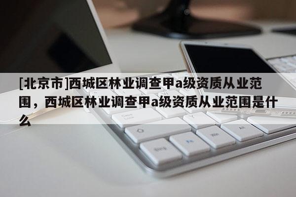 [北京市]西城區(qū)林業(yè)調(diào)查甲a級資質(zhì)從業(yè)范圍，西城區(qū)林業(yè)調(diào)查甲a級資質(zhì)從業(yè)范圍是什么