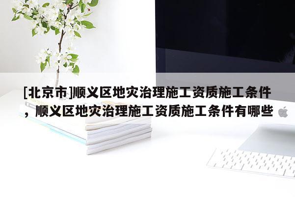 [北京市]順義區(qū)地災(zāi)治理施工資質(zhì)施工條件，順義區(qū)地災(zāi)治理施工資質(zhì)施工條件有哪些