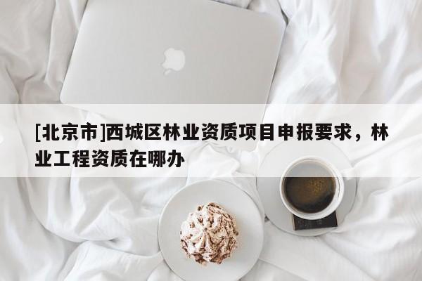 [北京市]西城區(qū)林業(yè)資質(zhì)項目申報要求，林業(yè)工程資質(zhì)在哪辦