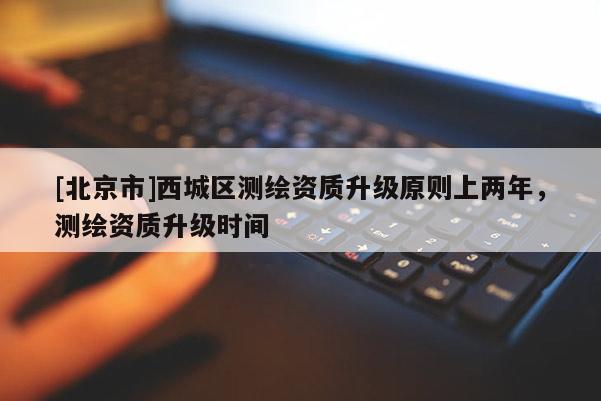 [北京市]西城區(qū)測(cè)繪資質(zhì)升級(jí)原則上兩年，測(cè)繪資質(zhì)升級(jí)時(shí)間