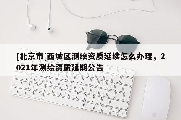 [北京市]西城區(qū)測繪資質延續(xù)怎么辦理，2021年測繪資質延期公告