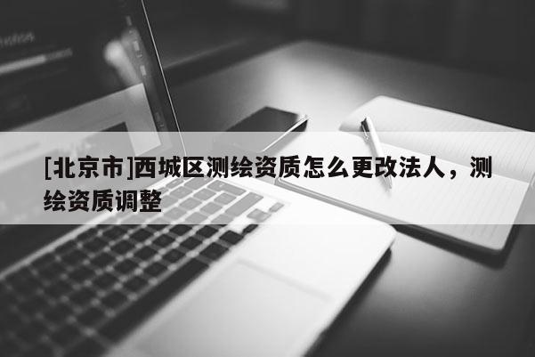 [北京市]西城區(qū)測繪資質怎么更改法人，測繪資質調整