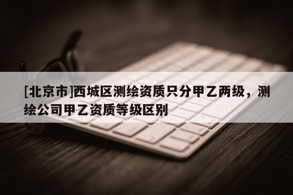 [北京市]西城區(qū)測繪資質(zhì)只分甲乙兩級，測繪公司甲乙資質(zhì)等級區(qū)別