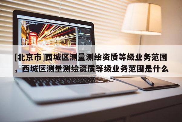 [北京市]西城區(qū)測量測繪資質(zhì)等級業(yè)務(wù)范圍，西城區(qū)測量測繪資質(zhì)等級業(yè)務(wù)范圍是什么