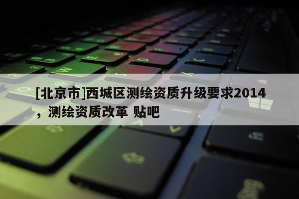 [北京市]西城區(qū)測繪資質(zhì)升級要求2014，測繪資質(zhì)改革 貼吧