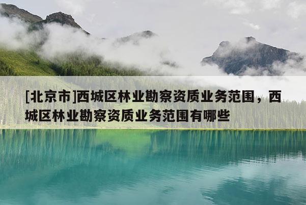 [北京市]西城區(qū)林業(yè)勘察資質(zhì)業(yè)務(wù)范圍，西城區(qū)林業(yè)勘察資質(zhì)業(yè)務(wù)范圍有哪些