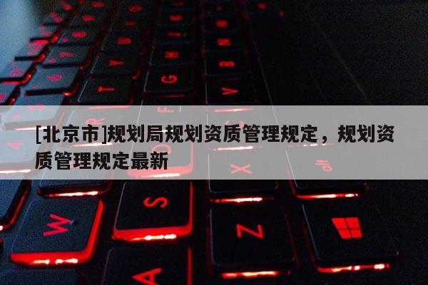 [北京市]規(guī)劃局規(guī)劃資質(zhì)管理規(guī)定，規(guī)劃資質(zhì)管理規(guī)定最新