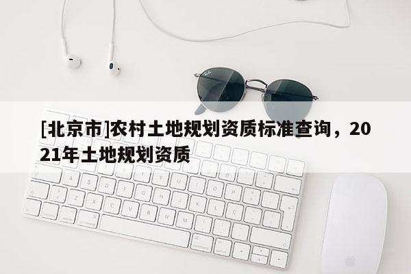 [北京市]農(nóng)村土地規(guī)劃資質(zhì)標(biāo)準(zhǔn)查詢，2021年土地規(guī)劃資質(zhì)
