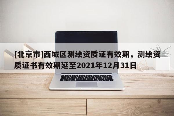 [北京市]西城區(qū)測繪資質(zhì)證有效期，測繪資質(zhì)證書有效期延至2021年12月31日