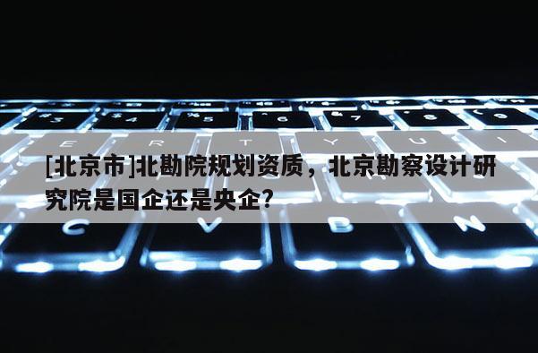 [北京市]北勘院規(guī)劃資質(zhì)，北京勘察設(shè)計(jì)研究院是國企還是央企?
