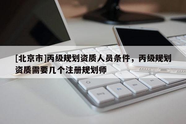 [北京市]丙級(jí)規(guī)劃資質(zhì)人員條件，丙級(jí)規(guī)劃資質(zhì)需要幾個(gè)注冊(cè)規(guī)劃師