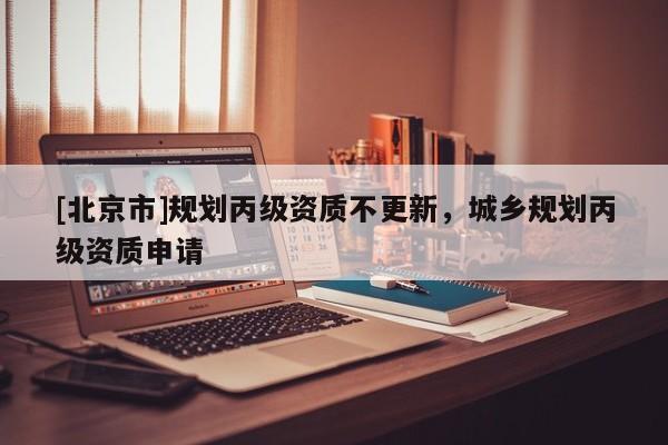 [北京市]規(guī)劃丙級資質(zhì)不更新，城鄉(xiāng)規(guī)劃丙級資質(zhì)申請