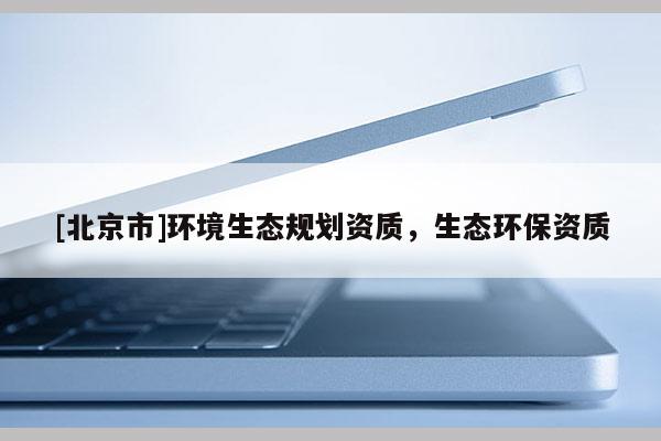 [北京市]環(huán)境生態(tài)規(guī)劃資質(zhì)，生態(tài)環(huán)保資質(zhì)