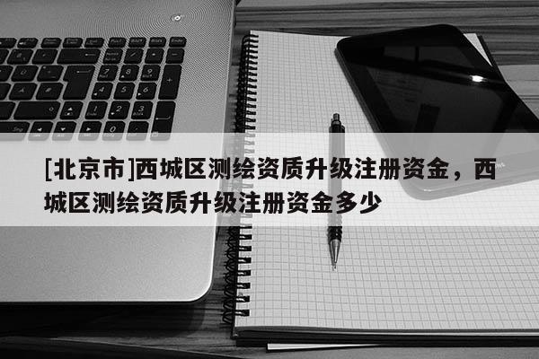 [北京市]西城區(qū)測繪資質(zhì)升級注冊資金，西城區(qū)測繪資質(zhì)升級注冊資金多少