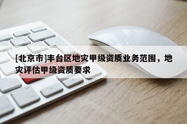 [北京市]豐臺區(qū)地災(zāi)甲級資質(zhì)業(yè)務(wù)范圍，地災(zāi)評估甲級資質(zhì)要求
