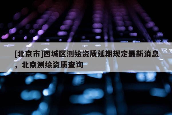 [北京市]西城區(qū)測(cè)繪資質(zhì)延期規(guī)定最新消息，北京測(cè)繪資質(zhì)查詢