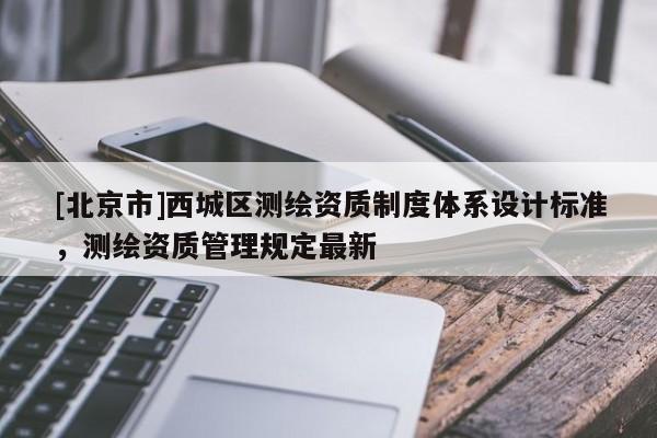 [北京市]西城區(qū)測繪資質(zhì)制度體系設(shè)計標(biāo)準(zhǔn)，測繪資質(zhì)管理規(guī)定最新