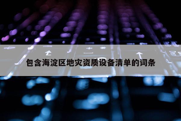 包含海淀區(qū)地災(zāi)資質(zhì)設(shè)備清單的詞條