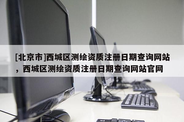 [北京市]西城區(qū)測繪資質(zhì)注冊日期查詢網(wǎng)站，西城區(qū)測繪資質(zhì)注冊日期查詢網(wǎng)站官網(wǎng)