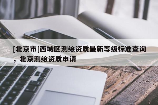 [北京市]西城區(qū)測繪資質(zhì)最新等級標準查詢，北京測繪資質(zhì)申請