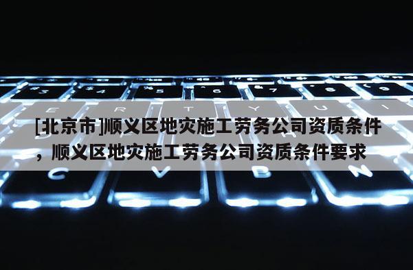[北京市]順義區(qū)地災(zāi)施工勞務(wù)公司資質(zhì)條件，順義區(qū)地災(zāi)施工勞務(wù)公司資質(zhì)條件要求