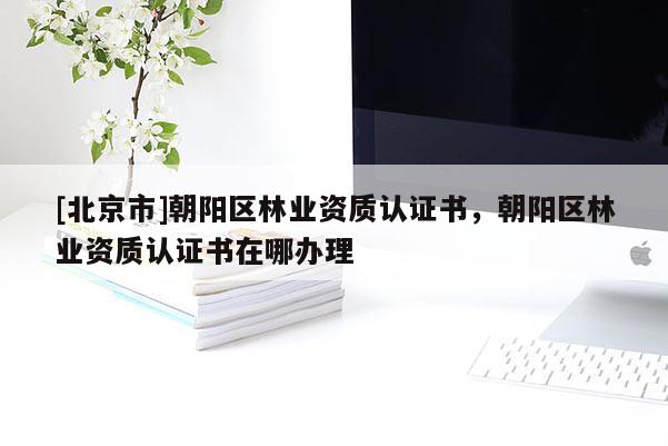 [北京市]朝陽區(qū)林業(yè)資質(zhì)認證書，朝陽區(qū)林業(yè)資質(zhì)認證書在哪辦理