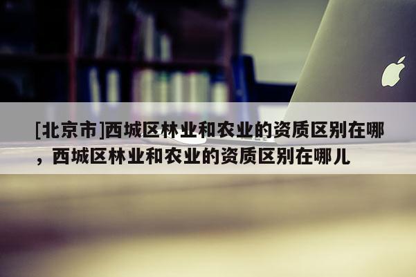 [北京市]西城區(qū)林業(yè)和農(nóng)業(yè)的資質(zhì)區(qū)別在哪，西城區(qū)林業(yè)和農(nóng)業(yè)的資質(zhì)區(qū)別在哪兒