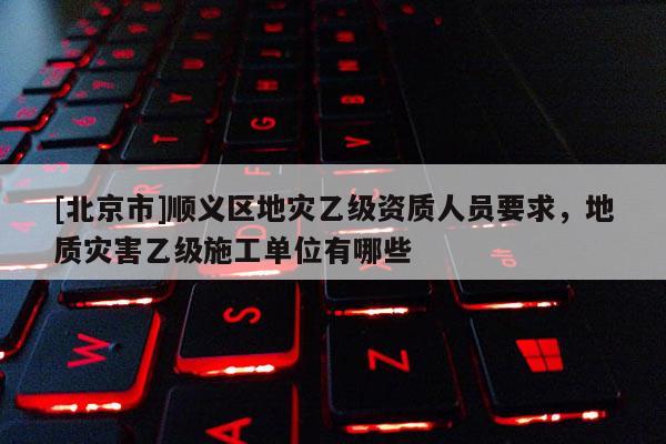 [北京市]順義區(qū)地災(zāi)乙級(jí)資質(zhì)人員要求，地質(zhì)災(zāi)害乙級(jí)施工單位有哪些