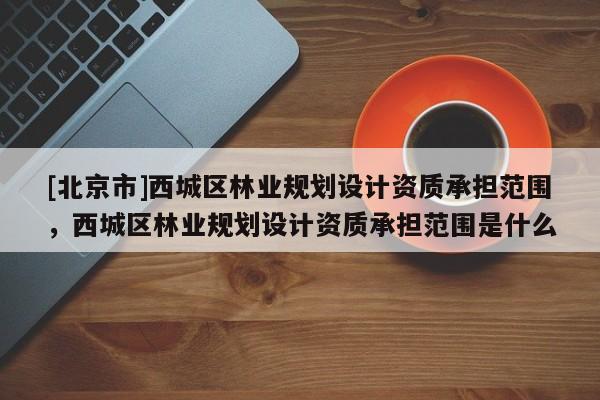 [北京市]西城區(qū)林業(yè)規(guī)劃設(shè)計(jì)資質(zhì)承擔(dān)范圍，西城區(qū)林業(yè)規(guī)劃設(shè)計(jì)資質(zhì)承擔(dān)范圍是什么