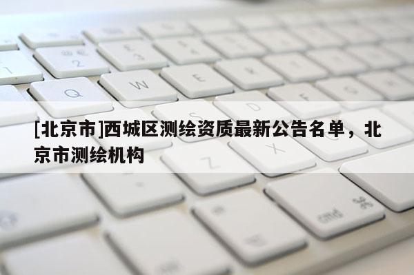 [北京市]西城區(qū)測(cè)繪資質(zhì)最新公告名單，北京市測(cè)繪機(jī)構(gòu)
