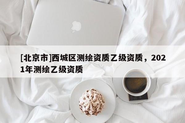 [北京市]西城區(qū)測(cè)繪資質(zhì)乙級(jí)資質(zhì)，2021年測(cè)繪乙級(jí)資質(zhì)