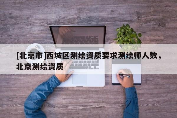 [北京市]西城區(qū)測(cè)繪資質(zhì)要求測(cè)繪師人數(shù)，北京測(cè)繪資質(zhì)
