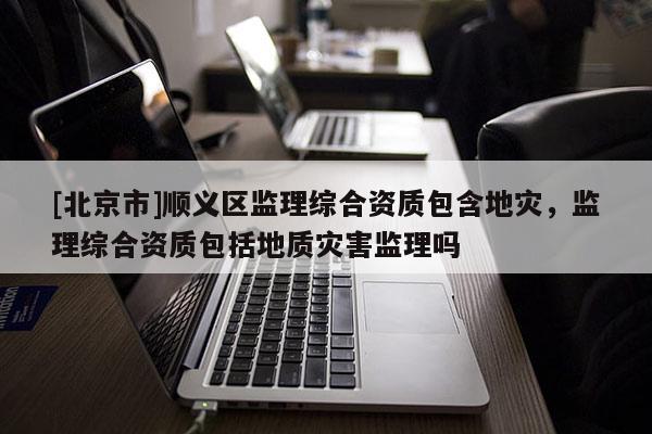 [北京市]順義區(qū)監(jiān)理綜合資質(zhì)包含地災(zāi)，監(jiān)理綜合資質(zhì)包括地質(zhì)災(zāi)害監(jiān)理嗎