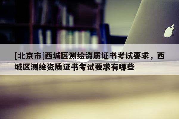 [北京市]西城區(qū)測繪資質(zhì)證書考試要求，西城區(qū)測繪資質(zhì)證書考試要求有哪些