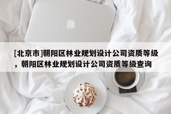 [北京市]朝陽區(qū)林業(yè)規(guī)劃設計公司資質(zhì)等級，朝陽區(qū)林業(yè)規(guī)劃設計公司資質(zhì)等級查詢