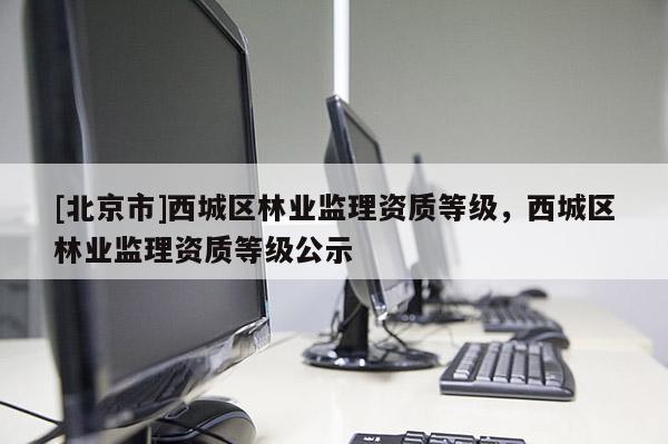 [北京市]西城區(qū)林業(yè)監(jiān)理資質(zhì)等級，西城區(qū)林業(yè)監(jiān)理資質(zhì)等級公示