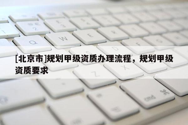 [北京市]規(guī)劃甲級(jí)資質(zhì)辦理流程，規(guī)劃甲級(jí)資質(zhì)要求