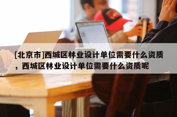 [北京市]西城區(qū)林業(yè)設(shè)計(jì)單位需要什么資質(zhì)，西城區(qū)林業(yè)設(shè)計(jì)單位需要什么資質(zhì)呢