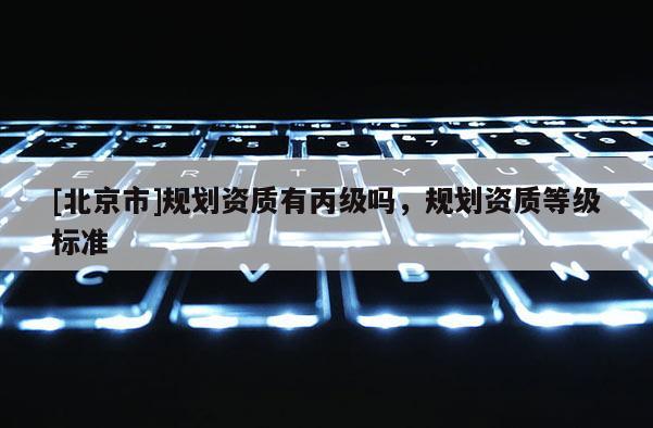 [北京市]規(guī)劃資質(zhì)有丙級嗎，規(guī)劃資質(zhì)等級標(biāo)準(zhǔn)